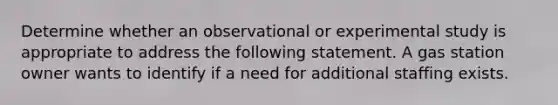 Determine whether an observational or experimental study is appropriate to address the following statement. A gas station owner wants to identify if a need for additional staffing exists.