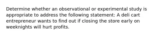 Determine whether an observational or experimental study is appropriate to address the following statement: A deli cart entrepreneur wants to find out if closing the store early on weeknights will hurt profits.