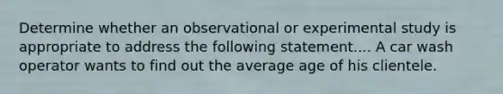 Determine whether an observational or experimental study is appropriate to address the following statement.... A car wash operator wants to find out the average age of his clientele.