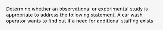 Determine whether an observational or experimental study is appropriate to address the following statement. A car wash operator wants to find out if a need for additional staffing exists.