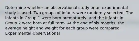 Determine whether an observational study or an experimental study is used. Two groups of infants were randomly selected. The infants in Group 1 were born prematurely, and the infants in Group 2 were born at full term. At the end of six months, the average height and weight for each group were compared. Experimental Observational