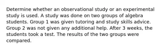 Determine whether an observational study or an experimental study is used. A study was done on two groups of algebra students. Group 1 was given tutoring and study skills advice. Group 2 was not given any additional help. After 3 weeks, the students took a test. The results of the two groups were compared.