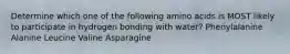 Determine which one of the following amino acids is MOST likely to participate in hydrogen bonding with water? Phenylalanine Alanine Leucine Valine Asparagine