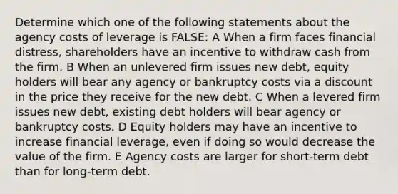 Determine which one of the following statements about the agency costs of leverage is FALSE: A When a firm faces financial distress, shareholders have an incentive to withdraw cash from the firm. B When an unlevered firm issues new debt, equity holders will bear any agency or bankruptcy costs via a discount in the price they receive for the new debt. C When a levered firm issues new debt, existing debt holders will bear agency or bankruptcy costs. D Equity holders may have an incentive to increase financial leverage, even if doing so would decrease the value of the firm. E Agency costs are larger for short-term debt than for long-term debt.