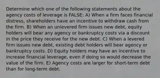 Determine which one of the following statements about the agency costs of leverage is FALSE: A) When a firm faces financial distress, shareholders have an incentive to withdraw cash from the firm. B) When an unlevered firm issues new debt, equity holders will bear any agency or bankruptcy costs via a discount in the price they receive for the new debt. C) When a levered firm issues new debt, existing debt holders will bear agency or bankruptcy costs. D) Equity holders may have an incentive to increase financial leverage, even if doing so would decrease the value of the firm. E) Agency costs are larger for short-term debt than for long-term debt.