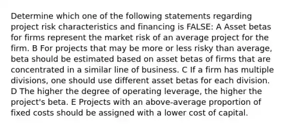 Determine which one of the following statements regarding project risk characteristics and financing is FALSE: A Asset betas for firms represent the market risk of an average project for the firm. B For projects that may be more or less risky than average, beta should be estimated based on asset betas of firms that are concentrated in a similar line of business. C If a firm has multiple divisions, one should use different asset betas for each division. D The higher the degree of operating leverage, the higher the project's beta. E Projects with an above-average proportion of fixed costs should be assigned with a lower cost of capital.