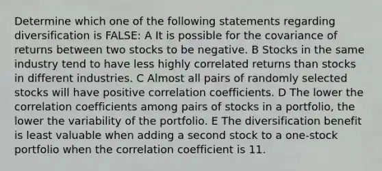 Determine which one of the following statements regarding diversification is FALSE: A It is possible for the covariance of returns between two stocks to be negative. B Stocks in the same industry tend to have less highly correlated returns than stocks in different industries. C Almost all pairs of randomly selected stocks will have positive correlation coefficients. D The lower the correlation coefficients among pairs of stocks in a portfolio, the lower the variability of the portfolio. E The diversification benefit is least valuable when adding a second stock to a one-stock portfolio when the correlation coefficient is 11.