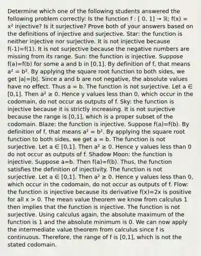 Determine which one of the following students answered the following problem correctly: Is the function f : [ 0, 1] → ℝ; f(x) = x² injective? Is it surjective? Prove both of your answers based on the definitions of injective and surjective. Star: the function is neither injective nor surjective. It is not injective because f(-1)=f(1). It is not surjective because the negative numbers are missing from its range. Sun: the function is injective. Suppose f(a)=f(b) for some a and b in [0,1]. By definition of f, that means a² = b². By applying the square root function to both sides, we get |a|=|b|. Since a and b are not negative, the absolute values have no effect. Thus a = b. The function is not surjective. Let a ∈ [0,1]. Then a² ≥ 0. Hence y values less than 0, which occur in the codomain, do not occur as outputs of f. Sky: the function is injective because it is strictly increasing. It is not surjective because the range is [0,1], which is a proper subset of the codomain. Blaze: the function is injective. Suppose f(a)=f(b). By definition of f, that means a² = b². By applying the square root function to both sides, we get a = b. The function is not surjective. Let a ∈ [0,1]. Then a² ≥ 0. Hence y values less than 0 do not occur as outputs of f. Shadow Moon: the function is injective. Suppose a=b. Then f(a)=f(b). Thus, the function satisfies the definition of injectivity. The function is not surjective. Let a ∈ [0,1]. Then a² ≥ 0. Hence y values less than 0, which occur in the codomain, do not occur as outputs of f. Flow: the function is injective because its derivative f(x)=2x is positive for all x > 0. The mean value theorem we know from calculus 1 then implies that the function is injective. The function is not surjective. Using calculus again, the absolute maximum of the function is 1 and the absolute minimum is 0. We can now apply the intermediate value theorem from calculus since f is continuous. Therefore, the range of f is [0,1], which is not the stated codomain.