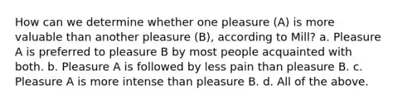 How can we determine whether one pleasure (A) is more valuable than another pleasure (B), according to Mill? a. Pleasure A is preferred to pleasure B by most people acquainted with both. b. Pleasure A is followed by less pain than pleasure B. c. Pleasure A is more intense than pleasure B. d. All of the above.