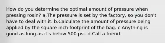 How do you determine the optimal amount of pressure when pressing rosin? a.The pressure is set by the factory, so you don't have to deal with it. b.Calculate the amount of pressure being applied by the square inch footprint of the bag. c.Anything is good as long as it's below 500 psi. d.Call a friend.