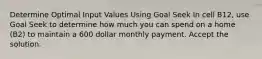 Determine Optimal Input Values Using Goal Seek In cell B12, use Goal Seek to determine how much you can spend on a home (B2) to maintain a 600 dollar monthly payment. Accept the solution.