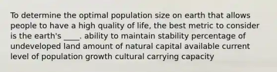 To determine the optimal population size on earth that allows people to have a high quality of life, the best metric to consider is the earth's ____. ability to maintain stability percentage of undeveloped land amount of natural capital available current level of population growth cultural carrying capacity