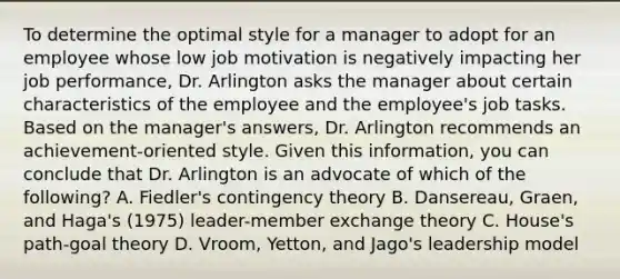 To determine the optimal style for a manager to adopt for an employee whose low job motivation is negatively impacting her job performance, Dr. Arlington asks the manager about certain characteristics of the employee and the employee's job tasks. Based on the manager's answers, Dr. Arlington recommends an achievement-oriented style. Given this information, you can conclude that Dr. Arlington is an advocate of which of the following? A. Fiedler's contingency theory B. Dansereau, Graen, and Haga's (1975) leader-member exchange theory C. House's path-goal theory D. Vroom, Yetton, and Jago's leadership model