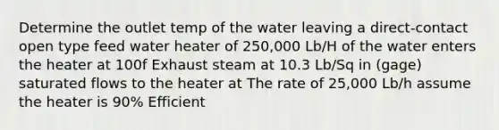 Determine the outlet temp of the water leaving a direct-contact open type feed water heater of 250,000 Lb/H of the water enters the heater at 100f Exhaust steam at 10.3 Lb/Sq in (gage) saturated flows to the heater at The rate of 25,000 Lb/h assume the heater is 90% Efficient