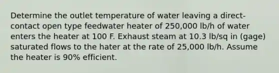 Determine the outlet temperature of water leaving a direct-contact open type feedwater heater of 250,000 lb/h of water enters the heater at 100 F. Exhaust steam at 10.3 lb/sq in (gage) saturated flows to the hater at the rate of 25,000 lb/h. Assume the heater is 90% efficient.