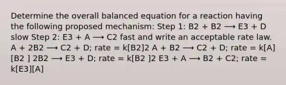 Determine the overall balanced equation for a reaction having the following proposed mechanism: Step 1: B2 + B2 ⟶ E3 + D slow Step 2: E3 + A ⟶ C2 fast and write an acceptable rate law. A + 2B2 ⟶ C2 + D; rate = k[B2]2 A + B2 ⟶ C2 + D; rate = k[A][B2 ] 2B2 ⟶ E3 + D; rate = k[B2 ]2 E3 + A ⟶ B2 + C2; rate = k[E3][A]