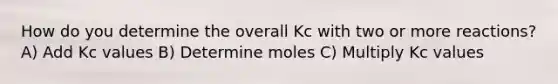 How do you determine the overall Kc with two or more reactions? A) Add Kc values B) Determine moles C) Multiply Kc values