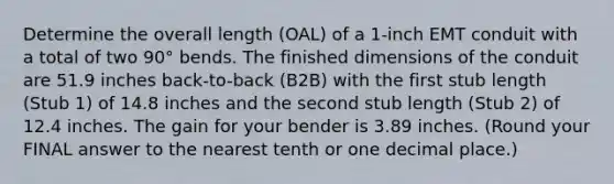 Determine the overall length (OAL) of a 1-inch EMT conduit with a total of two 90° bends. The finished dimensions of the conduit are 51.9 inches back-to-back (B2B) with the first stub length (Stub 1) of 14.8 inches and the second stub length (Stub 2) of 12.4 inches. The gain for your bender is 3.89 inches. (Round your FINAL answer to the nearest tenth or one decimal place.)