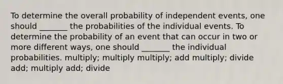 To determine the overall probability of independent events, one should _______ the probabilities of the individual events. To determine the probability of an event that can occur in two or more different ways, one should _______ the individual probabilities. multiply; multiply multiply; add multiply; divide add; multiply add; divide