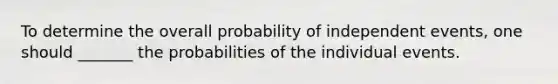 To determine the overall probability of independent events, one should _______ the probabilities of the individual events.