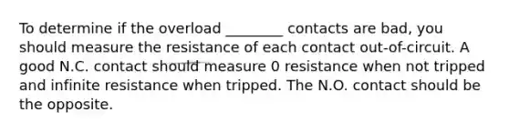 To determine if the overload ________ contacts are bad, you should measure the resistance of each contact out-of-circuit. A good N.C. contact should measure 0 resistance when not tripped and infinite resistance when tripped. The N.O. contact should be the opposite.