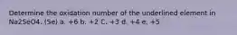 Determine the oxidation number of the underlined element in Na2SeO4. (Se) a. +6 b. +2 C. +3 d. +4 e. +5