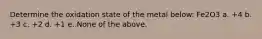 Determine the oxidation state of the metal below: Fe2O3 a. +4 b. +3 c. +2 d. +1 e. None of the above.