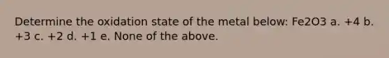 Determine the oxidation state of the metal below: Fe2O3 a. +4 b. +3 c. +2 d. +1 e. None of the above.