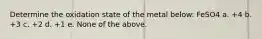 Determine the oxidation state of the metal below: FeSO4 a. +4 b. +3 c. +2 d. +1 e. None of the above.