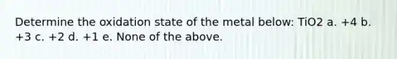 Determine the oxidation state of the metal below: TiO2 a. +4 b. +3 c. +2 d. +1 e. None of the above.