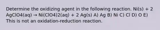 Determine the oxidizing agent in the following reaction. Ni(s) + 2 AgClO4(aq) → Ni(ClO4)2(aq) + 2 Ag(s) A) Ag B) Ni C) Cl D) O E) This is not an oxidation-reduction reaction.