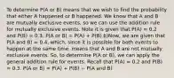 To determine P(A or B) means that we wish to find the probability that either A happened or B happened. We know that A and B are mutually exclusive events, so we can use the addition rule for mutually exclusive events. Note it is given that P(A) = 0.2 and P(B) = 0.3. P(A or B) = P(A) + P(B) b)Now, we are given that P(A and B) = 0.4, which, since it is possible for both events to happen at the same time, means that A and B are not mutually exclusive events. So, to determine P(A or B), we can apply the general addition rule for events. Recall that P(A) = 0.2 and P(B) = 0.3. P(A or B) = P(A) + P(B) − P(A and B)