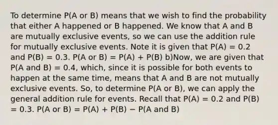 To determine P(A or B) means that we wish to find the probability that either A happened or B happened. We know that A and B are mutually exclusive events, so we can use the addition rule for mutually exclusive events. Note it is given that P(A) = 0.2 and P(B) = 0.3. P(A or B) = P(A) + P(B) b)Now, we are given that P(A and B) = 0.4, which, since it is possible for both events to happen at the same time, means that A and B are not mutually exclusive events. So, to determine P(A or B), we can apply the general addition rule for events. Recall that P(A) = 0.2 and P(B) = 0.3. P(A or B) = P(A) + P(B) − P(A and B)