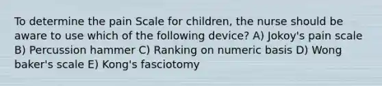 To determine the pain Scale for children, the nurse should be aware to use which of the following device? A) Jokoy's pain scale B) Percussion hammer C) Ranking on numeric basis D) Wong baker's scale E) Kong's fasciotomy