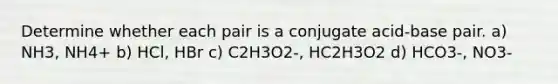 Determine whether each pair is a conjugate acid-base pair. a) NH3, NH4+ b) HCl, HBr c) C2H3O2-, HC2H3O2 d) HCO3-, NO3-