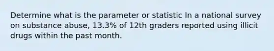 Determine what is the parameter or statistic In a national survey on substance abuse, 13.3% of 12th graders reported using illicit drugs within the past month.