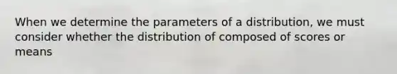 When we determine the parameters of a distribution, we must consider whether the distribution of composed of scores or means