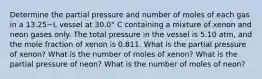 Determine the partial pressure and number of moles of each gas in a 13.25−L vessel at 30.0° C containing a mixture of xenon and neon gases only. The total pressure in the vessel is 5.10 atm, and the mole fraction of xenon is 0.811. What is the partial pressure of xenon? What is the number of moles of xenon? What is the partial pressure of neon? What is the number of moles of neon?