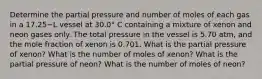 Determine the partial pressure and number of moles of each gas in a 17.25−L vessel at 30.0° C containing a mixture of xenon and neon gases only. The total pressure in the vessel is 5.70 atm, and the mole fraction of xenon is 0.701. What is the partial pressure of xenon? What is the number of moles of xenon? What is the partial pressure of neon? What is the number of moles of neon?