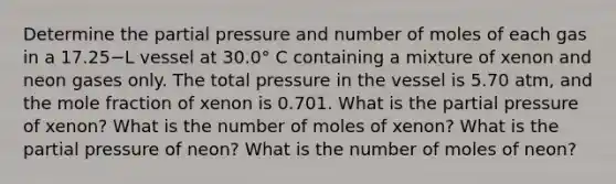 Determine the partial pressure and number of moles of each gas in a 17.25−L vessel at 30.0° C containing a mixture of xenon and neon gases only. The total pressure in the vessel is 5.70 atm, and the mole fraction of xenon is 0.701. What is the partial pressure of xenon? What is the number of moles of xenon? What is the partial pressure of neon? What is the number of moles of neon?