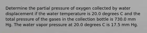 Determine the partial pressure of oxygen collected by water displacement if the water temperature is 20.0 degrees C and the total pressure of the gases in the collection bottle is 730.0 mm Hg. The water vapor pressure at 20.0 degrees C is 17.5 mm Hg.