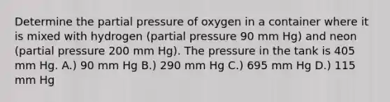 Determine the partial pressure of oxygen in a container where it is mixed with hydrogen (partial pressure 90 mm Hg) and neon (partial pressure 200 mm Hg). The pressure in the tank is 405 mm Hg. A.) 90 mm Hg B.) 290 mm Hg C.) 695 mm Hg D.) 115 mm Hg