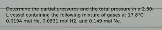 Determine the <a href='https://www.questionai.com/knowledge/kCj28dyU9Z-partial-pressure' class='anchor-knowledge'>partial pressure</a>s and the total pressure in a 2.50-L vessel containing the following mixture of gases at 17.8°C: 0.0194 mol He, 0.0531 mol H2, and 0.149 mol Ne.