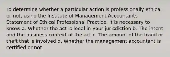 To determine whether a particular action is professionally ethical or not, using the Institute of Management Accountants Statement of Ethical Professional Practice, it is necessary to know: a. Whether the act is legal in your jurisdiction b. The intent and the business context of the act c. The amount of the fraud or theft that is involved d. Whether the management accountant is certified or not