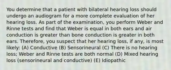 You determine that a patient with bilateral hearing loss should undergo an audiogram for a more complete evaluation of her hearing loss. As part of the examination, you perform Weber and Rinne tests and find that Weber is equal in both ears and air conduction is greater than bone conduction is greater in both ears. Therefore, you suspect that her hearing loss, if any, is most likely: (A) Conductive (B) Sensorineural (C) There is no hearing loss; Weber and Rinne tests are both normal (D) Mixed hearing loss (sensorineural and conductive) (E) Idiopathic