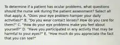 To determine if a patient has ocular problems, what questions should the nurse ask during the patient assessment? Select all that apply. A. "Does your eye problem hamper your daily activities?" B. "Do you wear contact lenses? How do you care for them?" C. "How do your eye problems make you feel about yourself?" D. "Have you participated in any activity that may be harmful to your eyes?" E. "How much do you appreciate the fact that you can see?"