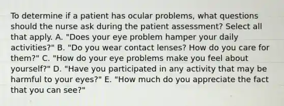 To determine if a patient has ocular problems, what questions should the nurse ask during the patient assessment? Select all that apply. A. "Does your eye problem hamper your daily activities?" B. "Do you wear contact lenses? How do you care for them?" C. "How do your eye problems make you feel about yourself?" D. "Have you participated in any activity that may be harmful to your eyes?" E. "How much do you appreciate the fact that you can see?"