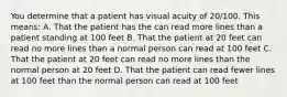 You determine that a patient has visual acuity of 20/100. This means: A. That the patient has the can read more lines than a patient standing at 100 feet B. That the patient at 20 feet can read no more lines than a normal person can read at 100 feet C. That the patient at 20 feet can read no more lines than the normal person at 20 feet D. That the patient can read fewer lines at 100 feet than the normal person can read at 100 feet