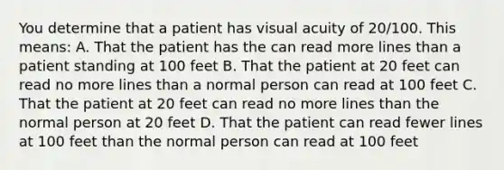 You determine that a patient has visual acuity of 20/100. This means: A. That the patient has the can read more lines than a patient standing at 100 feet B. That the patient at 20 feet can read no more lines than a normal person can read at 100 feet C. That the patient at 20 feet can read no more lines than the normal person at 20 feet D. That the patient can read fewer lines at 100 feet than the normal person can read at 100 feet