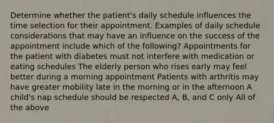 Determine whether the patient's daily schedule influences the time selection for their appointment. Examples of daily schedule considerations that may have an influence on the success of the appointment include which of the following? Appointments for the patient with diabetes must not interfere with medication or eating schedules The elderly person who rises early may feel better during a morning appointment Patients with arthritis may have greater mobility late in the morning or in the afternoon A child's nap schedule should be respected A, B, and C only All of the above